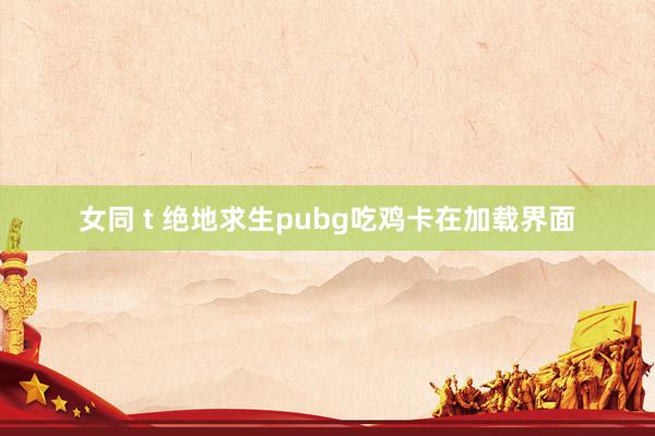 女同 t 绝地求生pubg吃鸡卡在加载界面