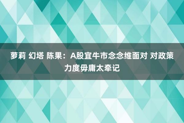 萝莉 幻塔 陈果：A股宜牛市念念维面对 对政策力度毋庸太牵记