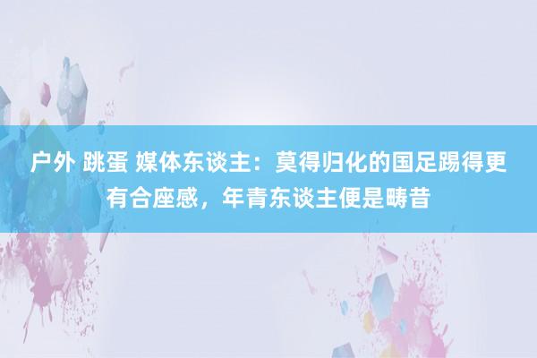 户外 跳蛋 媒体东谈主：莫得归化的国足踢得更有合座感，年青东谈主便是畴昔