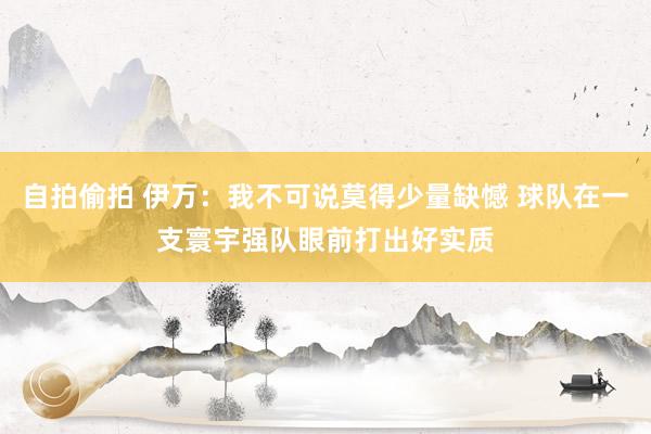 自拍偷拍 伊万：我不可说莫得少量缺憾 球队在一支寰宇强队眼前打出好实质