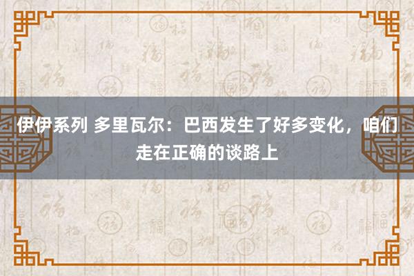 伊伊系列 多里瓦尔：巴西发生了好多变化，咱们走在正确的谈路上