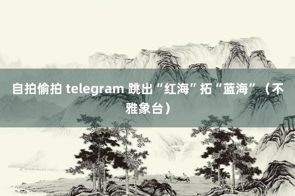 自拍偷拍 telegram 跳出“红海”拓“蓝海”（不雅象台）