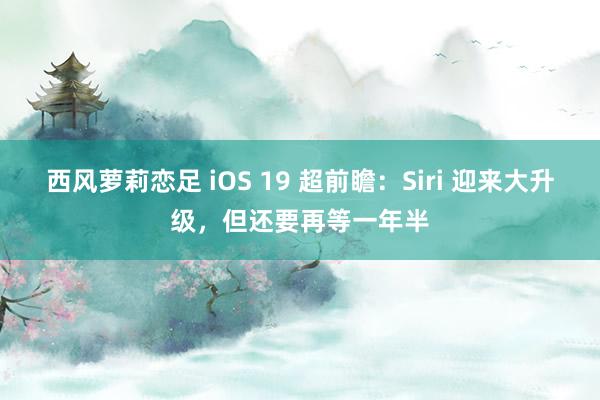 西风萝莉恋足 iOS 19 超前瞻：Siri 迎来大升级，但还要再等一年半