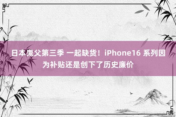 日本鬼父第三季 一起缺货！iPhone16 系列因为补贴还是创下了历史廉价