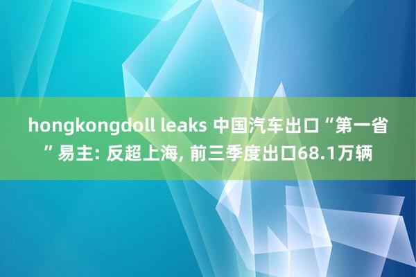 hongkongdoll leaks 中国汽车出口“第一省”易主: 反超上海， 前三季度出口68.1万辆