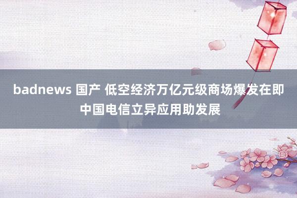 badnews 国产 低空经济万亿元级商场爆发在即 中国电信立异应用助发展