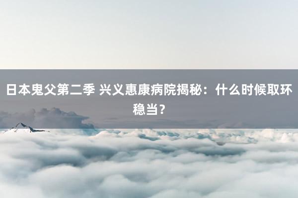 日本鬼父第二季 兴义惠康病院揭秘：什么时候取环稳当？