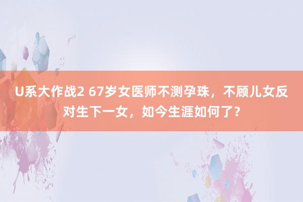 U系大作战2 67岁女医师不测孕珠，不顾儿女反对生下一女，如今生涯如何了？