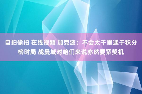 自拍偷拍 在线视频 加克波：不会太千里迷于积分榜时局 战曼城对咱们来说亦然要紧契机