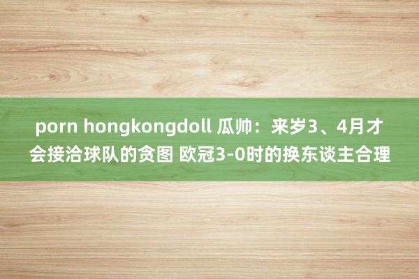 porn hongkongdoll 瓜帅：来岁3、4月才会接洽球队的贪图 欧冠3-0时的换东谈主合理