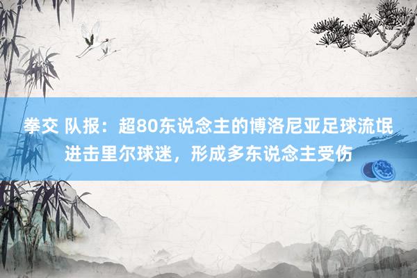 拳交 队报：超80东说念主的博洛尼亚足球流氓进击里尔球迷，形成多东说念主受伤