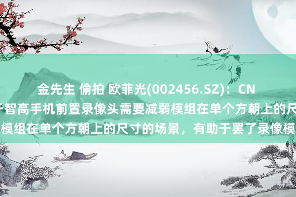 金先生 偷拍 欧菲光(002456.SZ)：CN 222030006 U专利适用于智高手机前置录像头需要减弱模组在单个方朝上的尺寸的场景，有助于罢了录像模组袖珍化