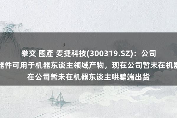 拳交 國產 麦捷科技(300319.SZ)：公司的磁性元件与射频器件可用于机器东谈主领域产物，现在公司暂未在机器东谈主哄骗端出货