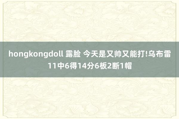 hongkongdoll 露脸 今天是又帅又能打!乌布雷11中6得14分6板2断1帽