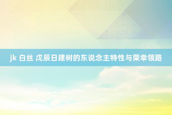 jk 白丝 戊辰日建树的东说念主特性与荣幸领路