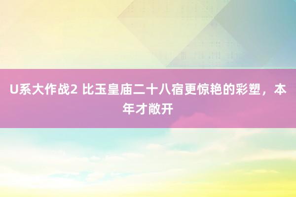 U系大作战2 比玉皇庙二十八宿更惊艳的彩塑，本年才敞开