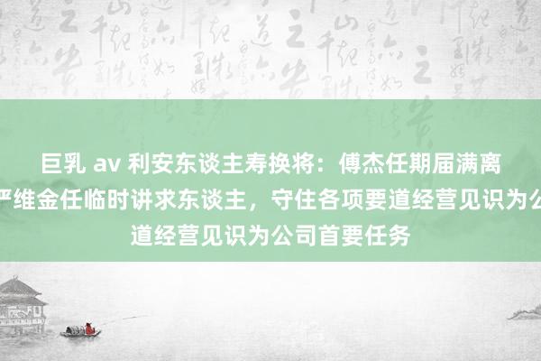 巨乳 av 利安东谈主寿换将：傅杰任期届满离任，副总裁严维金任临时讲求东谈主，守住各项要道经营见识为公司首要任务