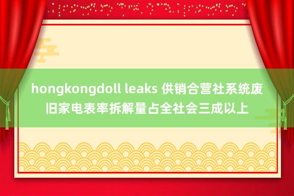 hongkongdoll leaks 供销合营社系统废旧家电表率拆解量占全社会三成以上