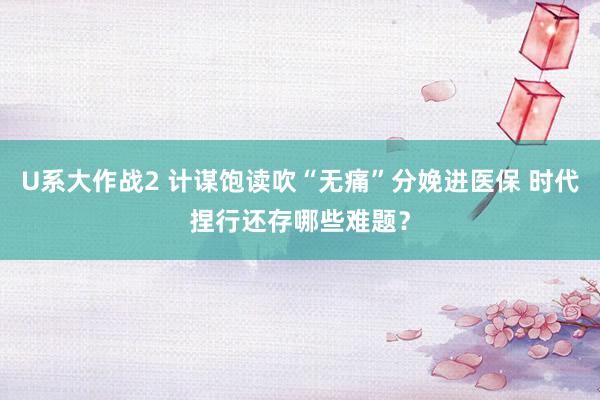 U系大作战2 计谋饱读吹“无痛”分娩进医保 时代捏行还存哪些难题？