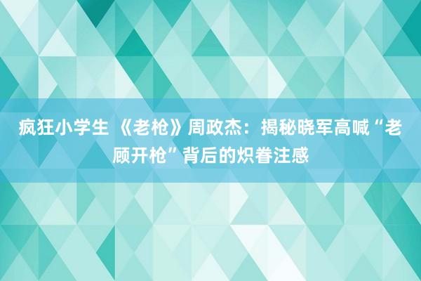 疯狂小学生 《老枪》周政杰：揭秘晓军高喊“老顾开枪”背后的炽眷注感
