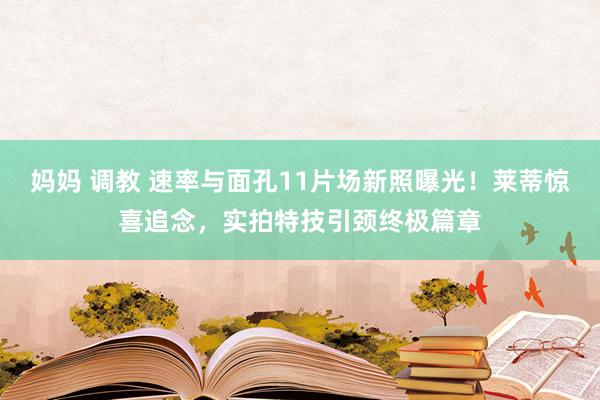 妈妈 调教 速率与面孔11片场新照曝光！莱蒂惊喜追念，实拍特技引颈终极篇章