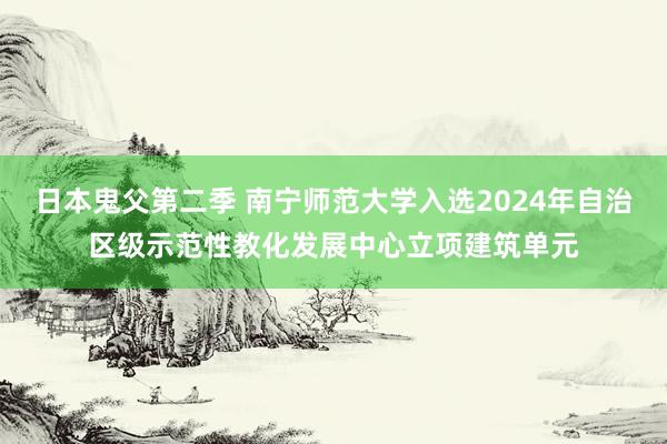 日本鬼父第二季 南宁师范大学入选2024年自治区级示范性教化发展中心立项建筑单元