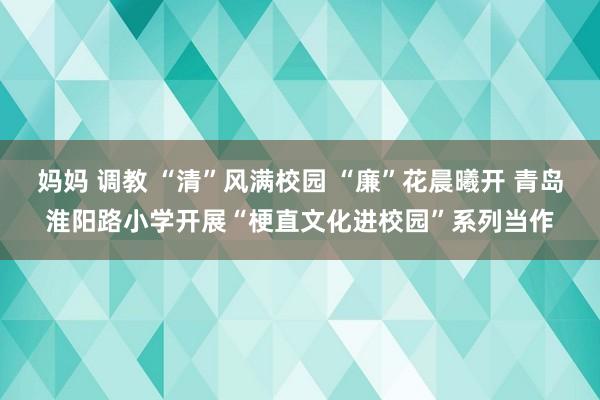 妈妈 调教 “清”风满校园 “廉”花晨曦开 青岛淮阳路小学开展“梗直文化进校园”系列当作