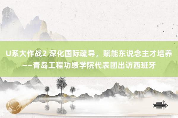 U系大作战2 深化国际疏导，赋能东说念主才培养——青岛工程功绩学院代表团出访西班牙