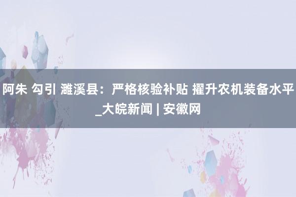 阿朱 勾引 濉溪县：严格核验补贴 擢升农机装备水平_大皖新闻 | 安徽网