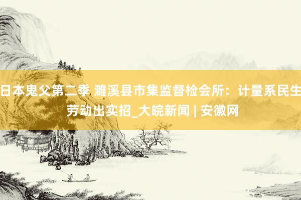 日本鬼父第二季 濉溪县市集监督检会所：计量系民生 劳动出实招_大皖新闻 | 安徽网