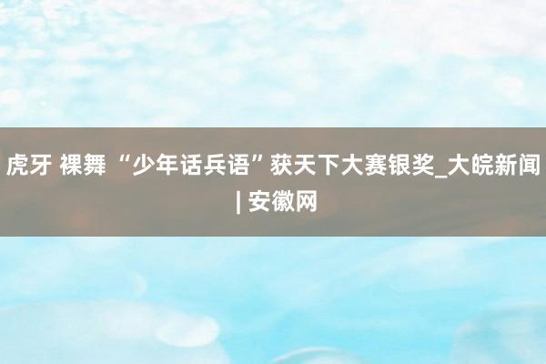 虎牙 裸舞 “少年话兵语”获天下大赛银奖_大皖新闻 | 安徽网