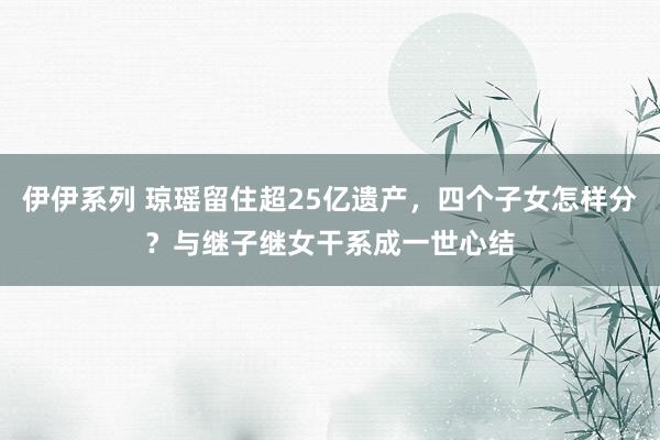 伊伊系列 琼瑶留住超25亿遗产，四个子女怎样分？与继子继女干系成一世心结