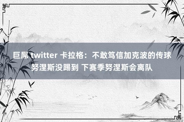 巨屌 twitter 卡拉格：不敢笃信加克波的传球努涅斯没踢到 下赛季努涅斯会离队