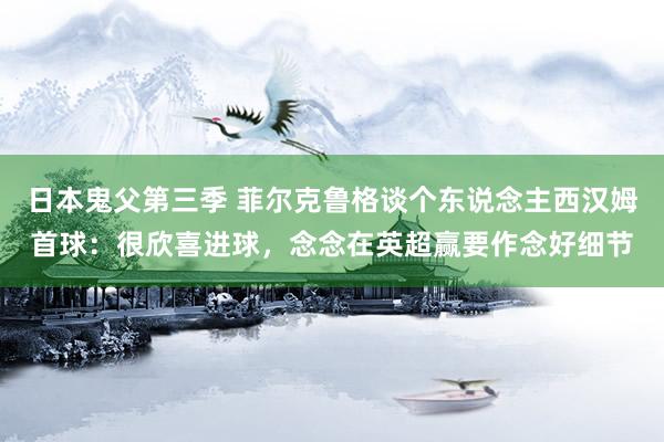 日本鬼父第三季 菲尔克鲁格谈个东说念主西汉姆首球：很欣喜进球，念念在英超赢要作念好细节