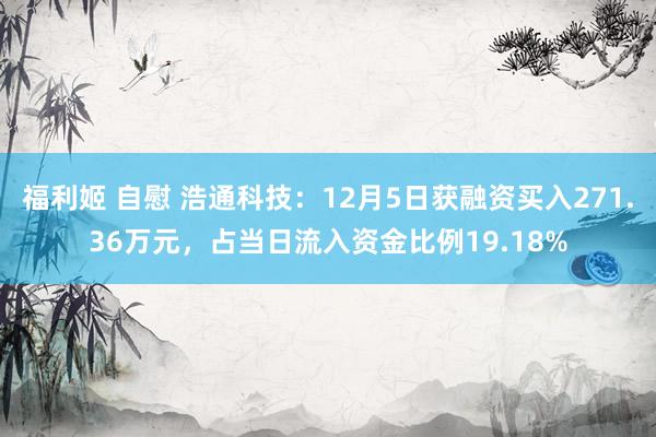 福利姬 自慰 浩通科技：12月5日获融资买入271.36万元，占当日流入资金比例19.18%