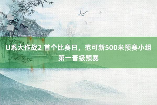 U系大作战2 首个比赛日，范可新500米预赛小组第一晋级预赛