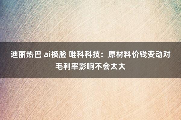 迪丽热巴 ai换脸 唯科科技：原材料价钱变动对毛利率影响不会太大