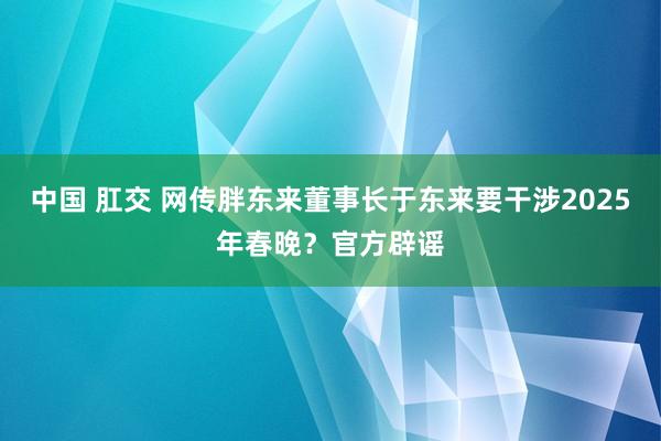 中国 肛交 网传胖东来董事长于东来要干涉2025年春晚？官方辟谣