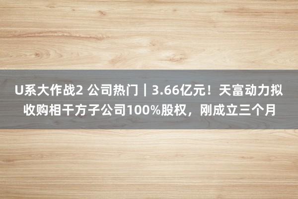 U系大作战2 公司热门｜3.66亿元！天富动力拟收购相干方子公司100%股权，刚成立三个月