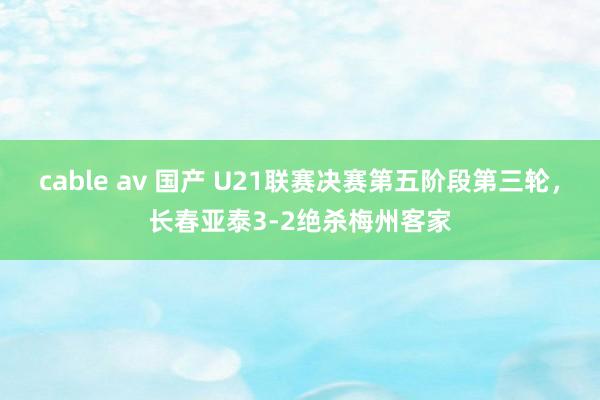 cable av 国产 U21联赛决赛第五阶段第三轮，长春亚泰3-2绝杀梅州客家