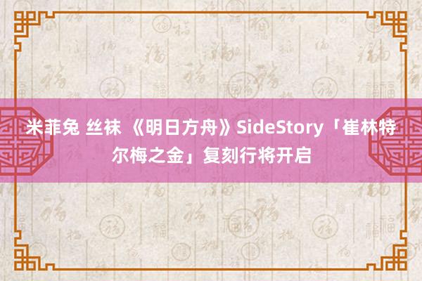 米菲兔 丝袜 《明日方舟》SideStory「崔林特尔梅之金」复刻行将开启