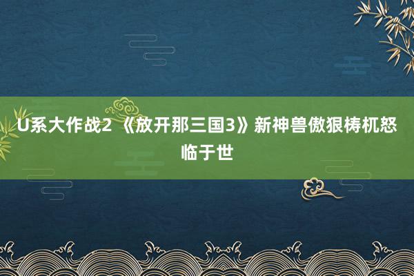 U系大作战2 《放开那三国3》新神兽傲狠梼杌怒临于世