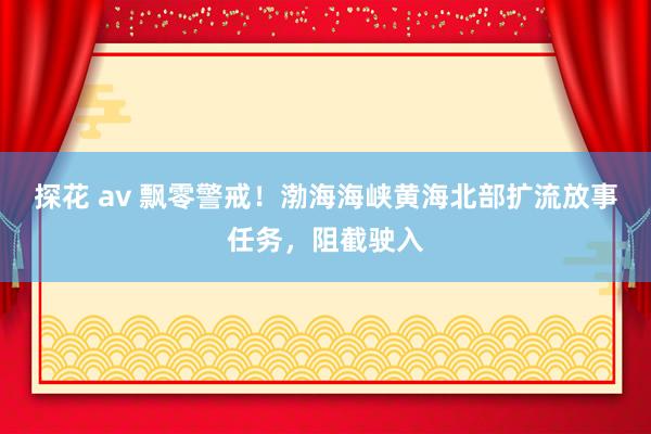 探花 av 飘零警戒！渤海海峡黄海北部扩流放事任务，阻截驶入