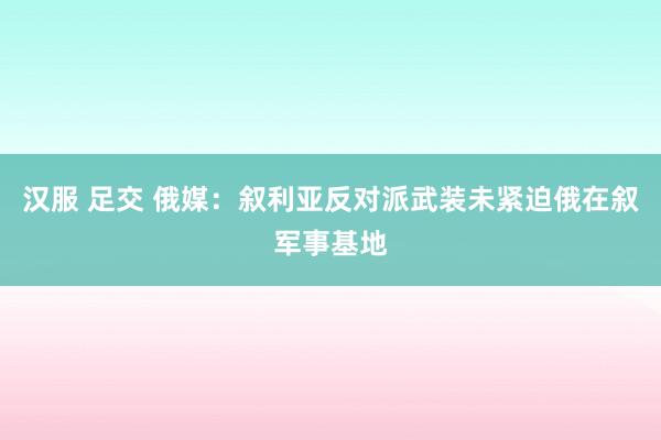 汉服 足交 俄媒：叙利亚反对派武装未紧迫俄在叙军事基地