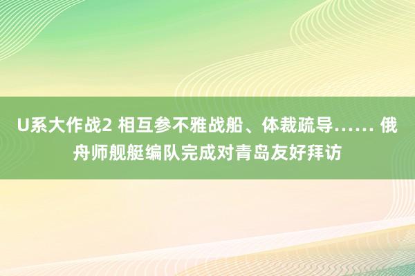 U系大作战2 相互参不雅战船、体裁疏导…… 俄舟师舰艇编队完成对青岛友好拜访