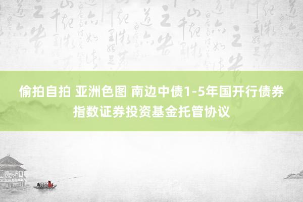 偷拍自拍 亚洲色图 南边中债1-5年国开行债券指数证券投资基金托管协议