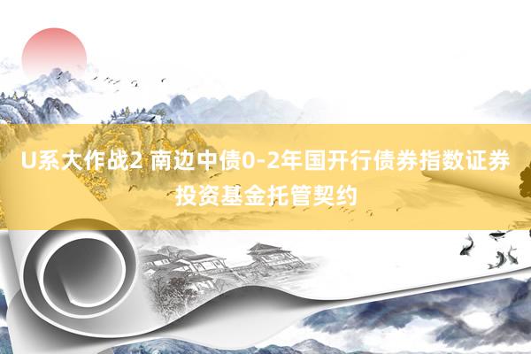 U系大作战2 南边中债0-2年国开行债券指数证券投资基金托管契约