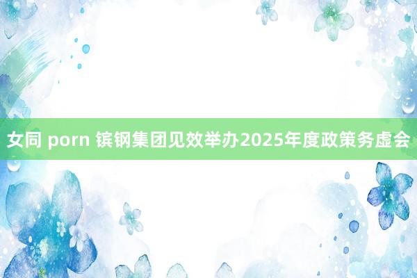 女同 porn 镔钢集团见效举办2025年度政策务虚会