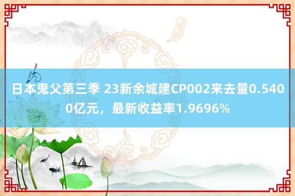 日本鬼父第三季 23新余城建CP002来去量0.5400亿元，最新收益率1.9696%