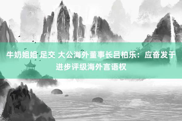 牛奶姐姐 足交 大公海外董事长吕柏乐：应奋发于进步评级海外言语权